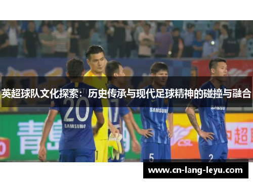 英超球队文化探索：历史传承与现代足球精神的碰撞与融合