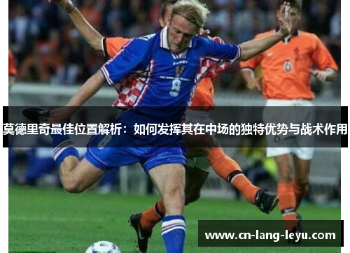 莫德里奇最佳位置解析：如何发挥其在中场的独特优势与战术作用