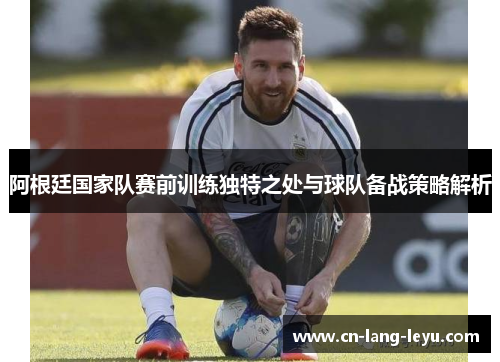 阿根廷国家队赛前训练独特之处与球队备战策略解析