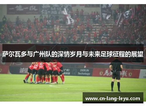 萨尔瓦多与广州队的深情岁月与未来足球征程的展望