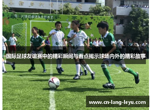 国际足球友谊赛中的精彩瞬间与看点揭示球场内外的精彩故事