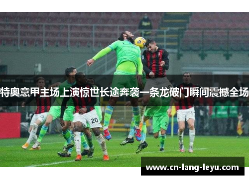 特奥意甲主场上演惊世长途奔袭一条龙破门瞬间震撼全场