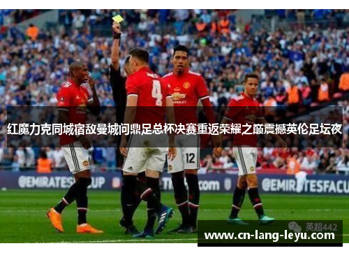 红魔力克同城宿敌曼城问鼎足总杯决赛重返荣耀之巅震撼英伦足坛夜